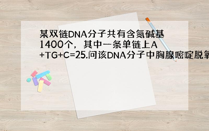 某双链DNA分子共有含氮碱基1400个，其中一条单链上A+TG+C=25.问该DNA分子中胸腺嘧啶脱氧核苷酸的数目是（