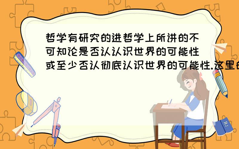 哲学有研究的进哲学上所讲的不可知论是否认认识世界的可能性或至少否认彻底认识世界的可能性.这里的“世界”是特指人类世界还是