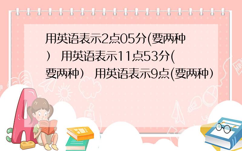 用英语表示2点05分(要两种） 用英语表示11点53分(要两种） 用英语表示9点(要两种）