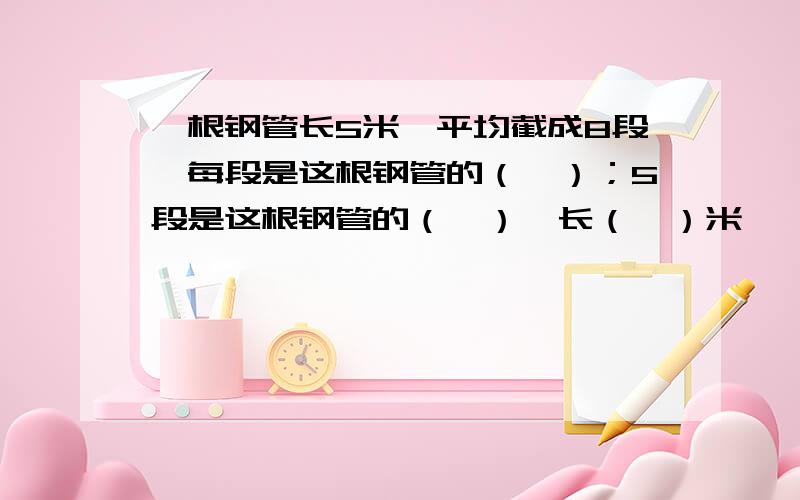 一根钢管长5米,平均截成8段,每段是这根钢管的（—）；5段是这根钢管的（—）,长（—）米