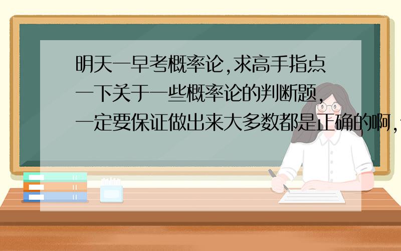 明天一早考概率论,求高手指点一下关于一些概率论的判断题,一定要保证做出来大多数都是正确的啊,保佑