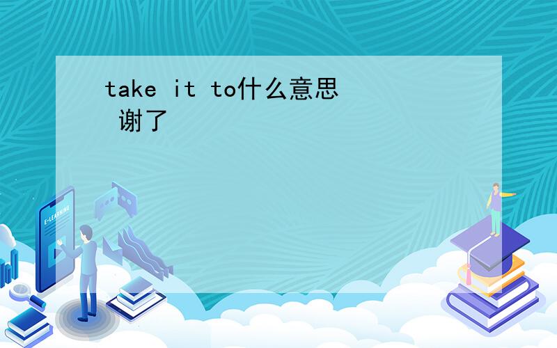 take it to什么意思 谢了