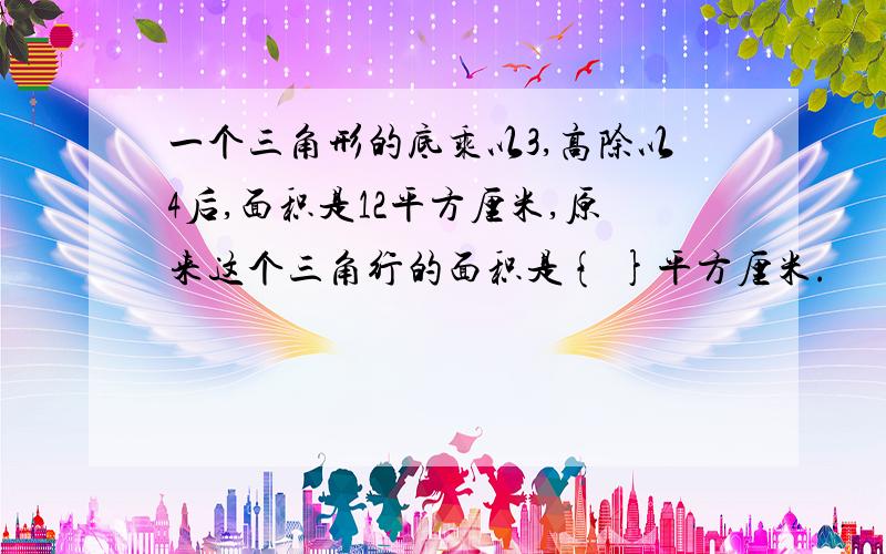 一个三角形的底乘以3,高除以4后,面积是12平方厘米,原来这个三角行的面积是{ }平方厘米.