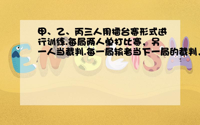 甲、乙、丙三人用擂台赛形式进行训练.每局两人单打比赛，另一人当裁判.每一局输者当下一局的裁判，而原来的裁判与赢者比赛.一