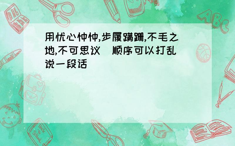 用忧心忡忡,步履蹒跚,不毛之地,不可思议(顺序可以打乱）说一段话