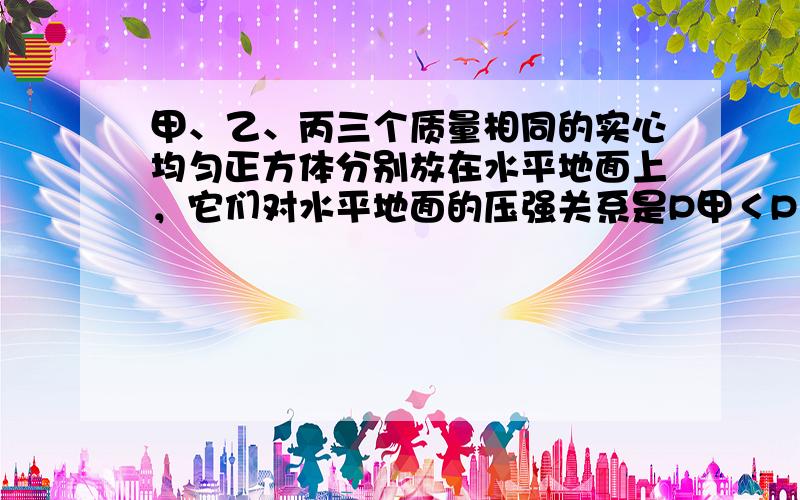 甲、乙、丙三个质量相同的实心均匀正方体分别放在水平地面上，它们对水平地面的压强关系是P甲＜P乙＜P丙，若分别在三个正方体