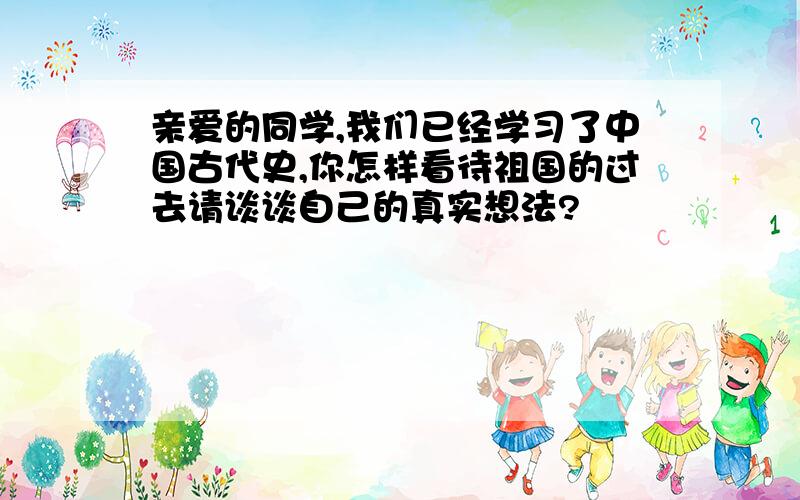 亲爱的同学,我们已经学习了中国古代史,你怎样看待祖国的过去请谈谈自己的真实想法?