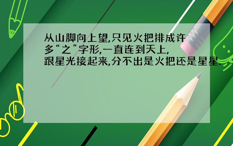 从山脚向上望,只见火把排成许多“之”字形,一直连到天上,跟星光接起来,分不出是火把还是星星.