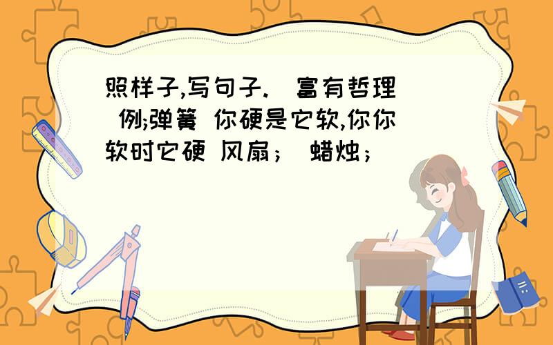 照样子,写句子.（富有哲理） 例;弹簧 你硬是它软,你你软时它硬 风扇； 蜡烛；