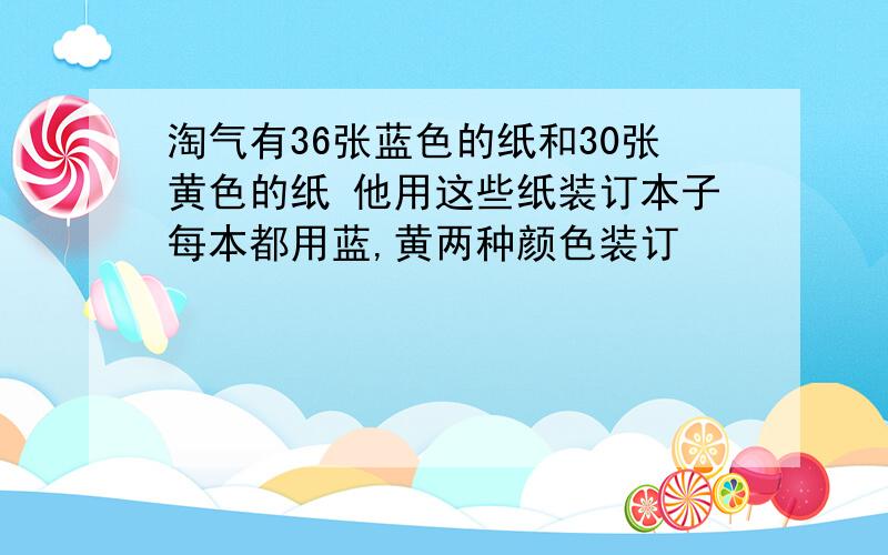 淘气有36张蓝色的纸和30张黄色的纸 他用这些纸装订本子每本都用蓝,黄两种颜色装订