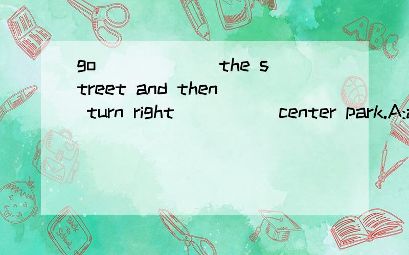 go ______the street and then turn right _____center park.A:a