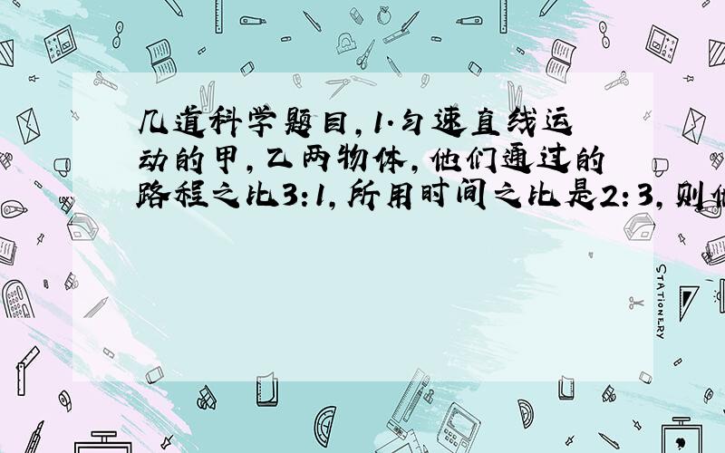 几道科学题目,1.匀速直线运动的甲,乙两物体,他们通过的路程之比3:1,所用时间之比是2：3,则他们的速度之比是（）A