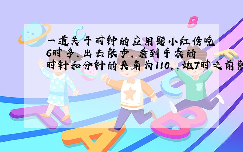 一道关于时钟的应用题小红傍晚6时多,出去散步,看到手表的时针和分针的夹角为110°,她7时之前散步回来,发现手表的时针和