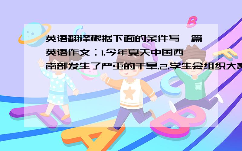 英语翻译根据下面的条件写一篇英语作文：1.今年夏天中国西南部发生了严重的干旱.2.学生会组织大家在12：30在超市门口用