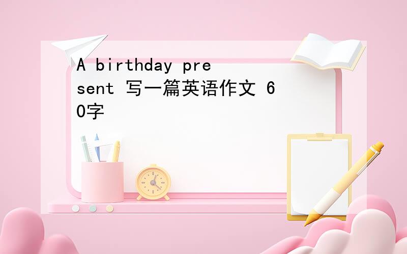 A birthday present 写一篇英语作文 60字