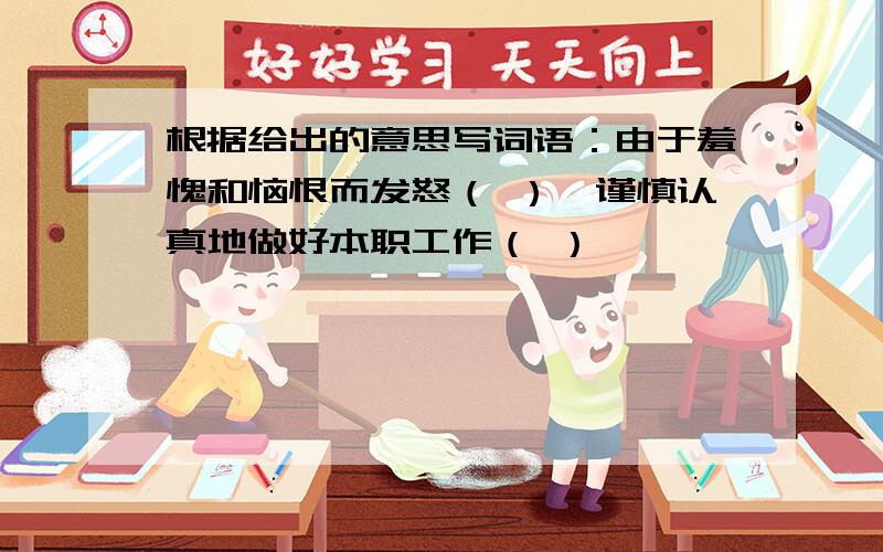 根据给出的意思写词语：由于羞愧和恼恨而发怒（ ）,谨慎认真地做好本职工作（ ）