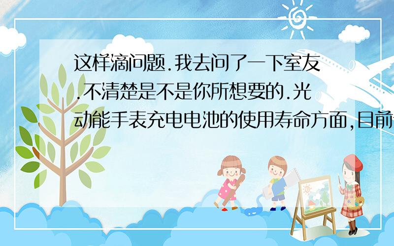 这样滴问题.我去问了一下室友.不清楚是不是你所想要的.光动能手表充电电池的使用寿命方面,目前设计使用寿命的理论值为10年