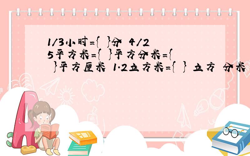 1/3小时={ }分 4/25平方米={ }平方分米={ }平方厘米 1.2立方米={ } 立方 分米 2/3{ }66