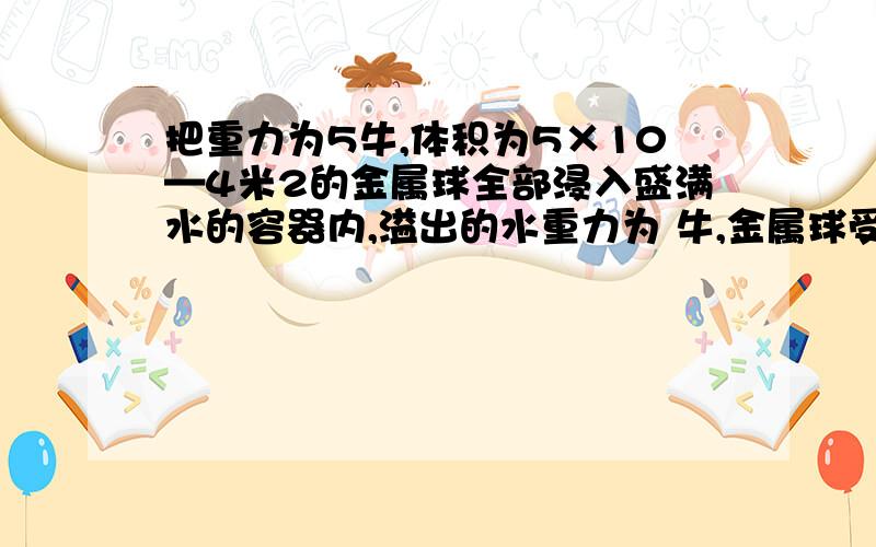 把重力为5牛,体积为5×10—4米2的金属球全部浸入盛满水的容器内,溢出的水重力为 牛,金属球受到的浮力