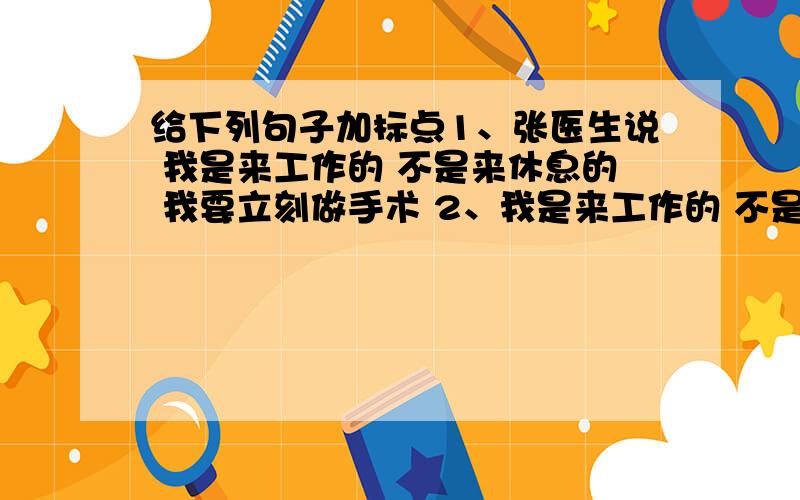 给下列句子加标点1、张医生说 我是来工作的 不是来休息的 我要立刻做手术 2、我是来工作的 不是来休息的 我要立刻做手术