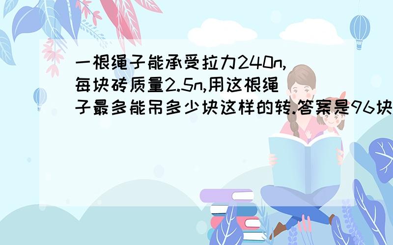 一根绳子能承受拉力240n,每块砖质量2.5n,用这根绳子最多能吊多少块这样的转.答案是96块,（有人说240n乘10,