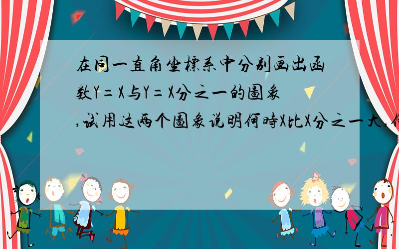 在同一直角坐标系中分别画出函数Y=X与Y=X分之一的图象,试用这两个图象说明何时X比X分之一大,何时比它小