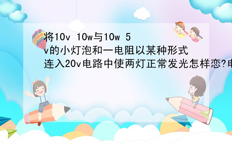 将10v 10w与10w 5v的小灯泡和一电阻以某种形式连入20v电路中使两灯正常发光怎样恋?电阻多大?