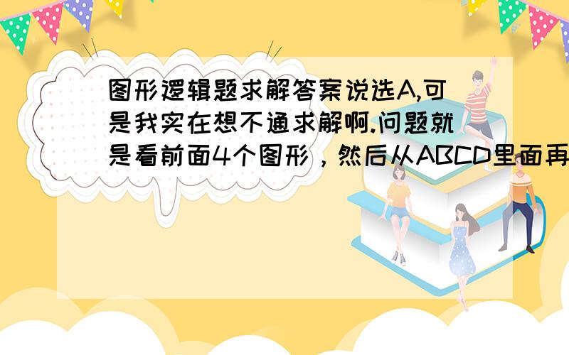 图形逻辑题求解答案说选A,可是我实在想不通求解啊.问题就是看前面4个图形，然后从ABCD里面再选一个，跟前面4个规律匹配