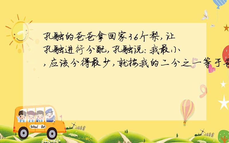 孔融的爸爸拿回家36个梨,让孔融进行分配,孔融说：我最小,应该分得最少,就按我的二分之一等于爸爸的三