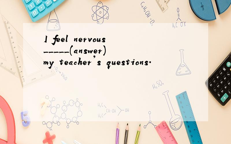 I feel nervous_____(answer) my teacher's questions.