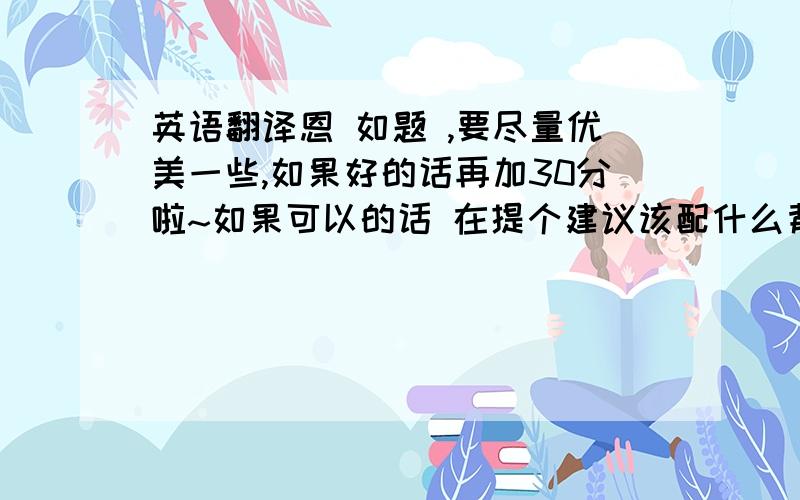 英语翻译恩 如题 ,要尽量优美一些,如果好的话再加30分啦~如果可以的话 在提个建议该配什么背景音乐额、、、、拜托各位帮