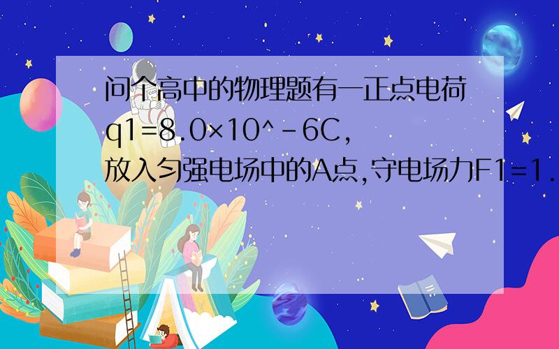 问个高中的物理题有一正点电荷q1=8.0×10^-6C,放入匀强电场中的A点,守电场力F1=1.2×10^-2N,水平方