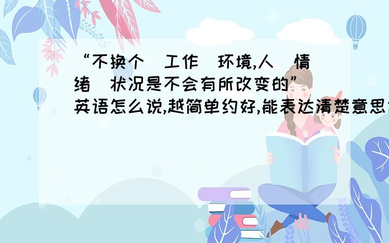 “不换个（工作）环境,人（情绪）状况是不会有所改变的” 英语怎么说,越简单约好,能表达清楚意思即可.