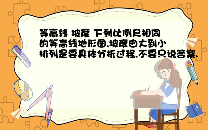 等高线 坡度 下列比例尺相同的等高线地形图,坡度由大到小排列是要具体分析过程,不要只说答案.