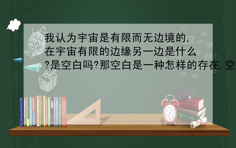 我认为宇宙是有限而无边境的,在宇宙有限的边缘另一边是什么?是空白吗?那空白是一种怎样的存在,空白由什么而组成的?亦或者宇