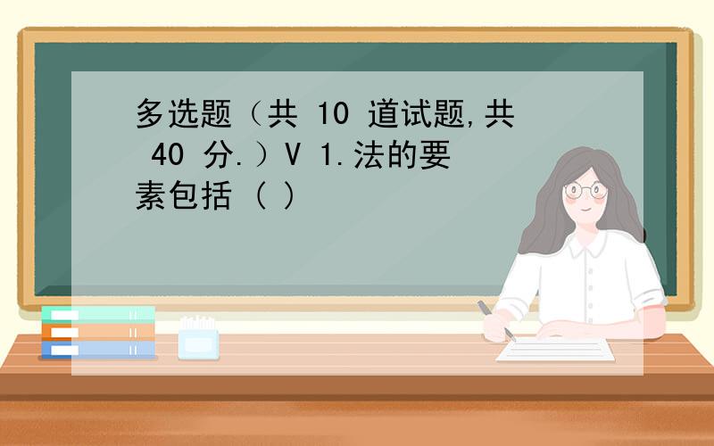 多选题（共 10 道试题,共 40 分.）V 1.法的要素包括 ( )