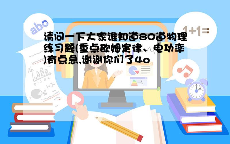 请问一下大家谁知道80道物理练习题(重点欧姆定律、电功率)有点急,谢谢你们了4o