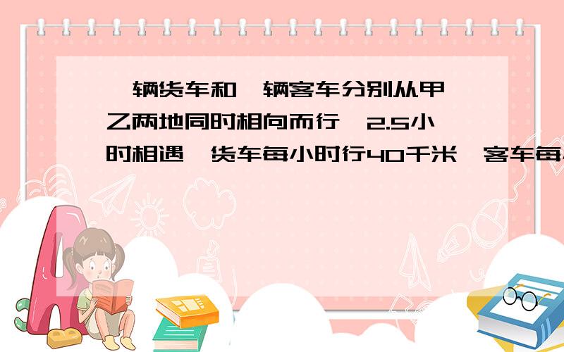 一辆货车和一辆客车分别从甲、乙两地同时相向而行,2.5小时相遇,货车每小时行40千米,客车每小时行