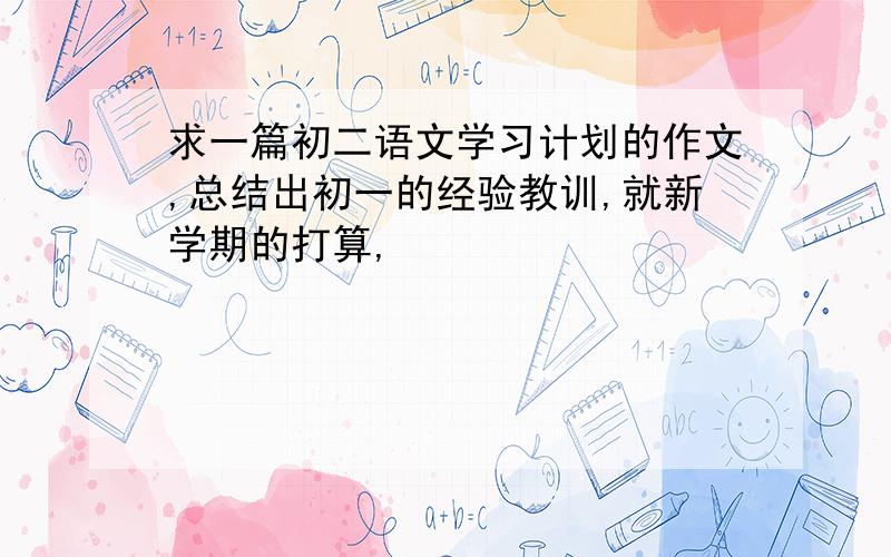 求一篇初二语文学习计划的作文,总结出初一的经验教训,就新学期的打算,