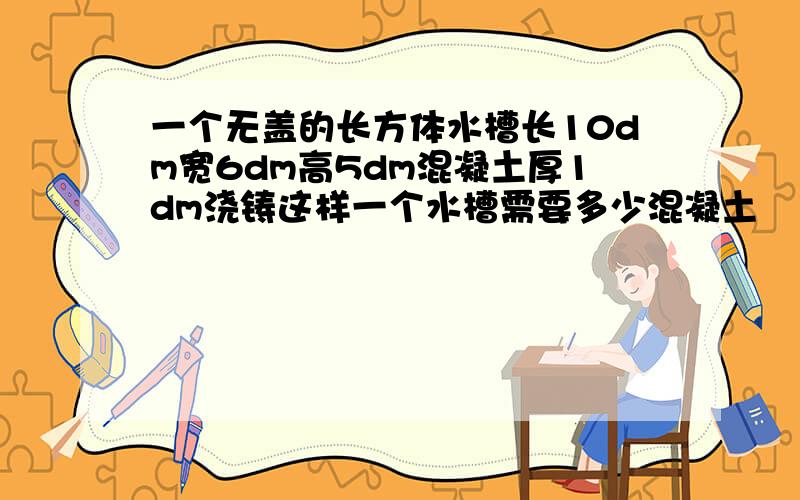 一个无盖的长方体水槽长10dm宽6dm高5dm混凝土厚1dm浇铸这样一个水槽需要多少混凝土