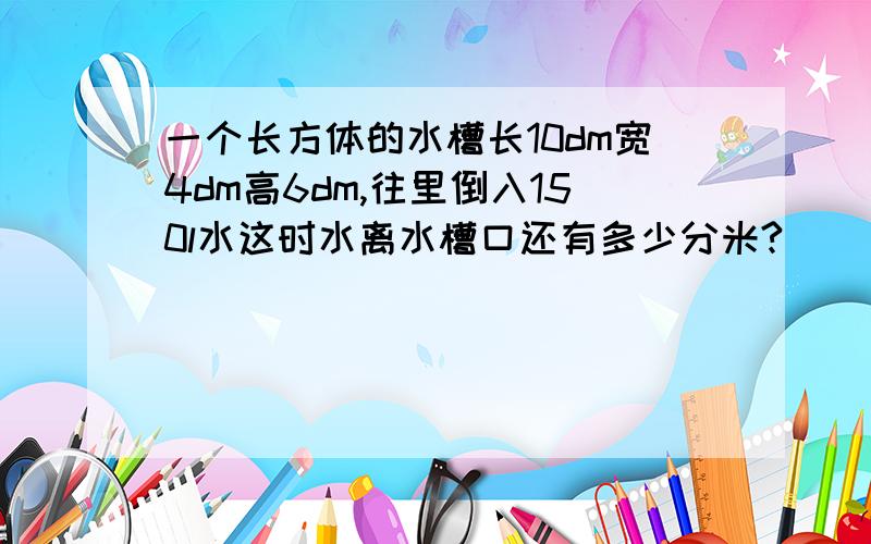 一个长方体的水槽长10dm宽4dm高6dm,往里倒入150l水这时水离水槽口还有多少分米?