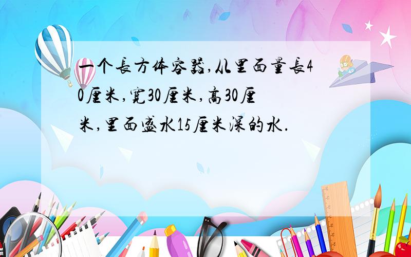 一个长方体容器,从里面量长40厘米,宽30厘米,高30厘米,里面盛水15厘米深的水.