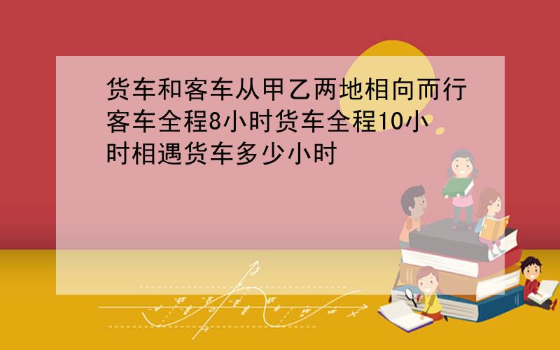 货车和客车从甲乙两地相向而行客车全程8小时货车全程10小时相遇货车多少小时