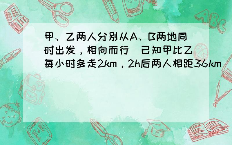 甲、乙两人分别从A、B两地同时出发，相向而行．已知甲比乙每小时多走2km，2h后两人相距36km（相遇前），再过两小时，