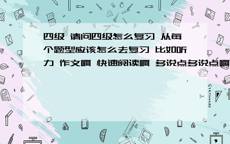 四级 请问四级怎么复习 从每个题型应该怎么去复习 比如听力 作文啊 快速阅读啊 多说点多说点啊