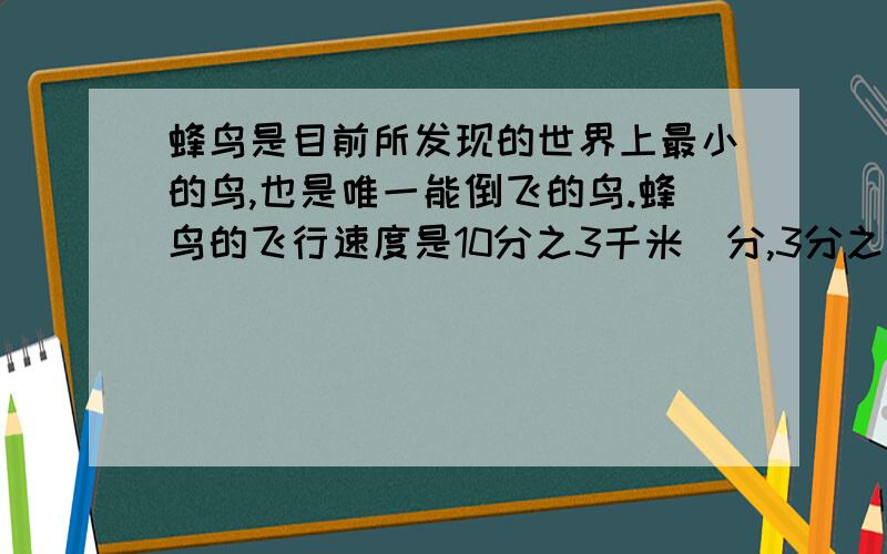 蜂鸟是目前所发现的世界上最小的鸟,也是唯一能倒飞的鸟.蜂鸟的飞行速度是10分之3千米／分,3分之2分钟飞行多少千米?5分