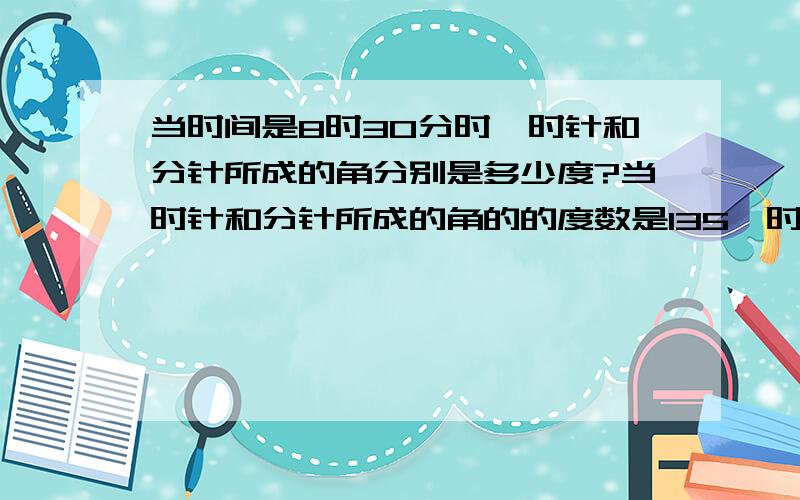 当时间是8时30分时,时针和分针所成的角分别是多少度?当时针和分针所成的角的的度数是135°时,时间有可能是什么时刻?