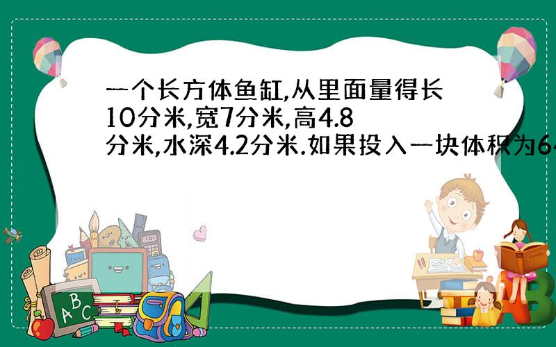 一个长方体鱼缸,从里面量得长10分米,宽7分米,高4.8分米,水深4.2分米.如果投入一块体积为64立方分米石