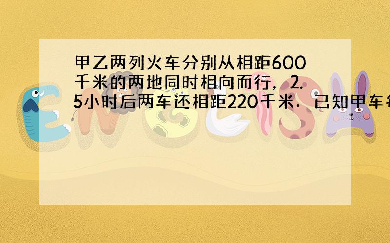 甲乙两列火车分别从相距600千米的两地同时相向而行，2.5小时后两车还相距220千米．已知甲车每小时行80千米，乙车每小