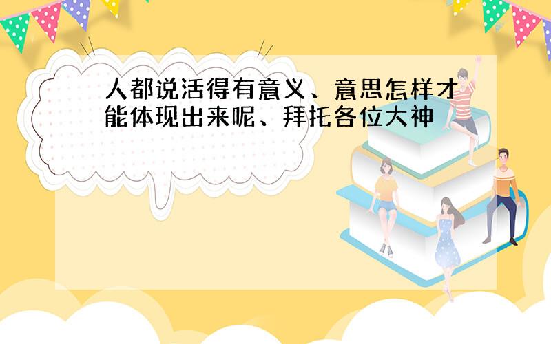 人都说活得有意义、意思怎样才能体现出来呢、拜托各位大神